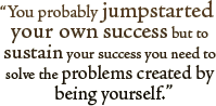 You Probably jumpstarted your own success but to sustain your success you need to solve the problems created by being yourself.